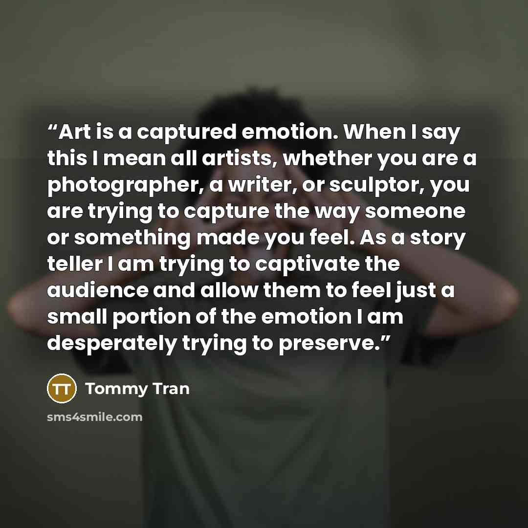 “Art is a captured emotion. When I say this I mean all artists, whether you are a photographer, a writer, or sculptor, you are trying to capture the way someone or something made you feel. As a story teller I am trying to captivate the audience and allow them to feel just a small portion of the…” quote by Tommy Tran