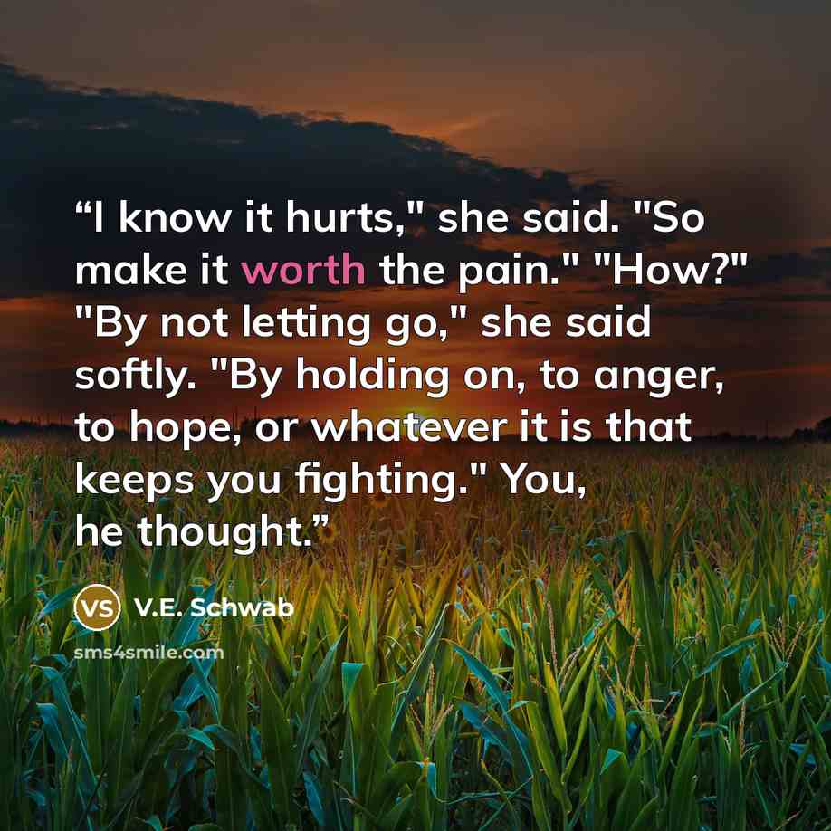 “I know it hurts," she said. "So make it worth the pain." "How?" "By not letting go," she said softly. "By holding on, to anger, to hope, or whatever it is that keeps you fighting." You, he thought.” quote by V.E. Schwab
