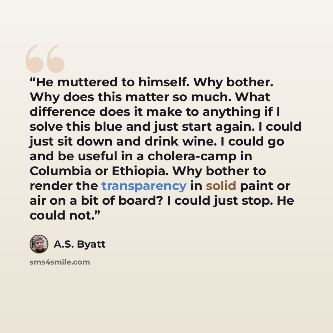 “He muttered to himself. Why bother. Why does this matter so much. What difference does it make to anything if I solve this blue and just start again. I could just sit down and drink wine. I could go and be useful in a cholera-camp in Columbia or Ethiopia. Why bother to render the transparency in…” quote by A.S. Byatt