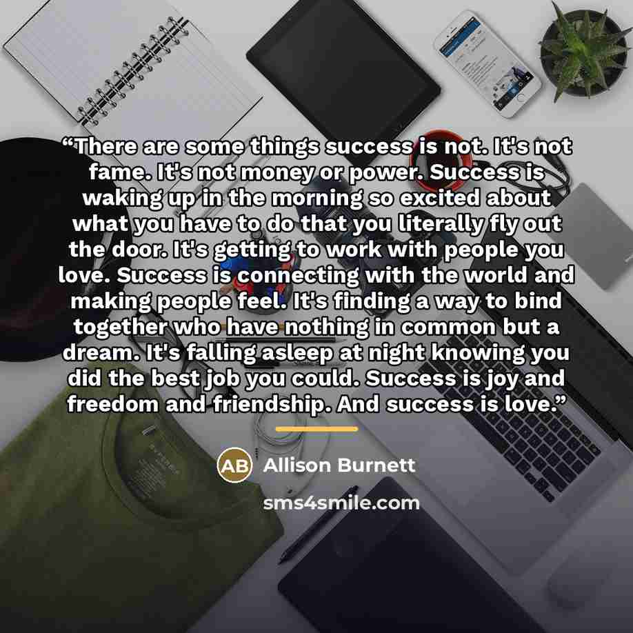 “There are some things success is not. It's not fame. It's not money or power. Success is waking up in the morning so excited about what you have to do that you literally fly out the door. It's getting to work with people you love. Success is connecting with the world and making people feel. It's…” quote by Allison Burnett