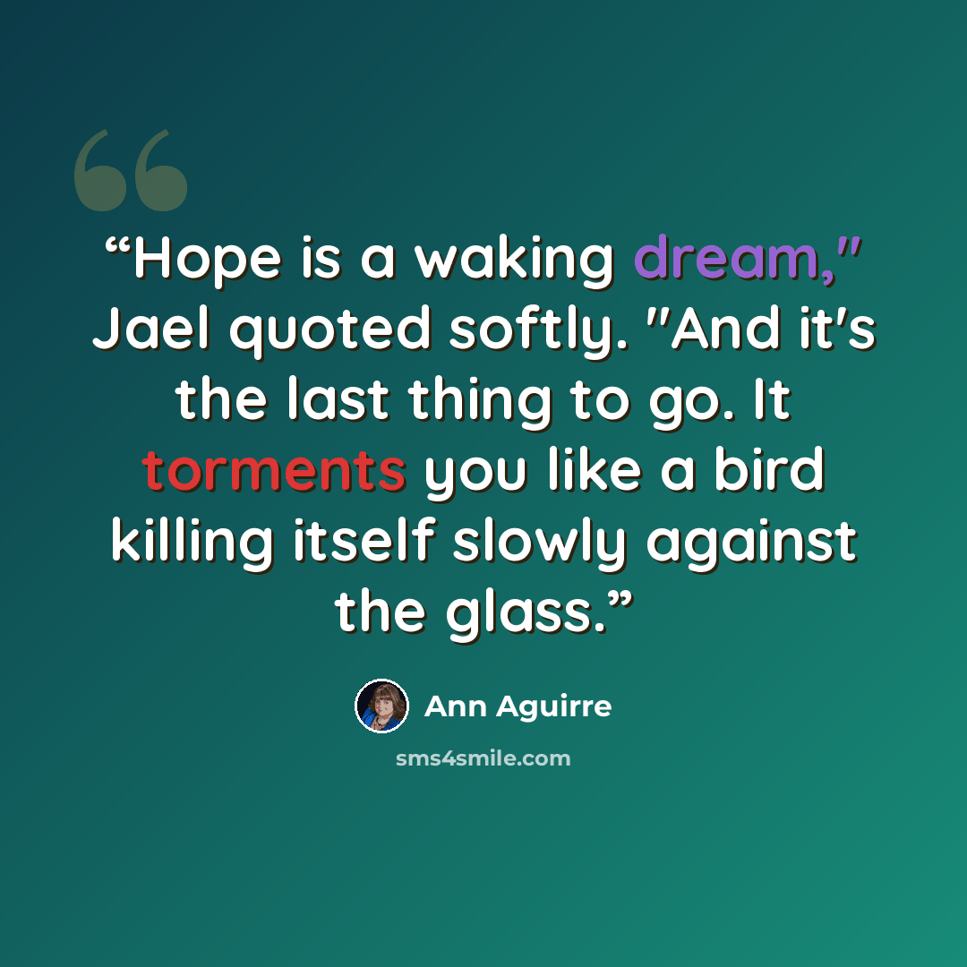 “Hope is a waking dream," Jael quoted softly. "And it's the last thing to go. It torments you like a bird killing itself slowly against the glass.” quote by Ann Aguirre