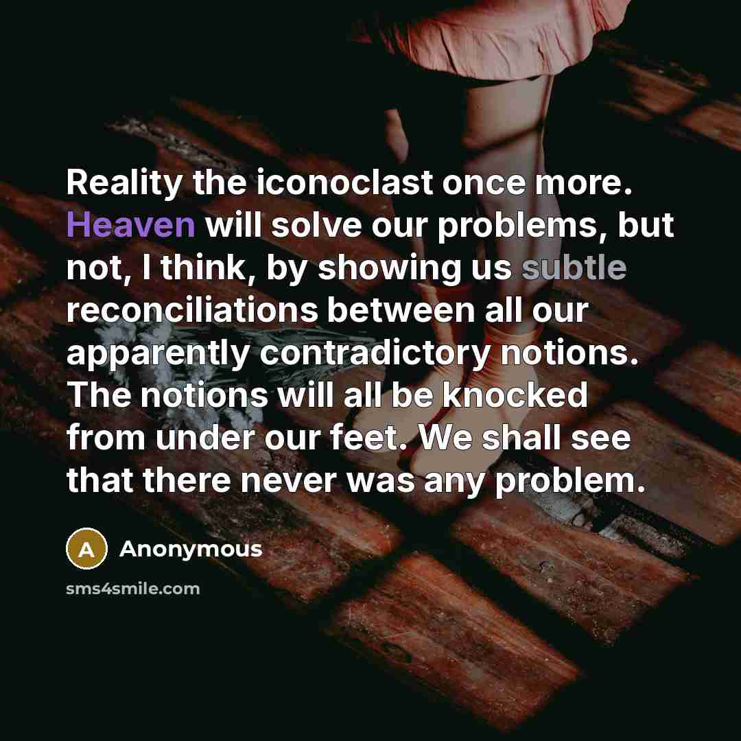 “Reality the iconoclast once more. Heaven will solve our problems, but not, I think, by showing us subtle reconciliations between all our apparently contradictory notions. The notions will all be knocked from under our feet. We shall see that there never was any problem.” quote by Anonymous