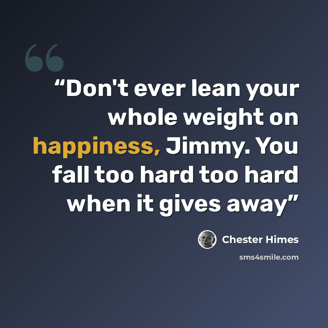 “Don't ever lean your whole weight on happiness, Jimmy. You fall too hard too hard when it gives away” quote by Chester Himes