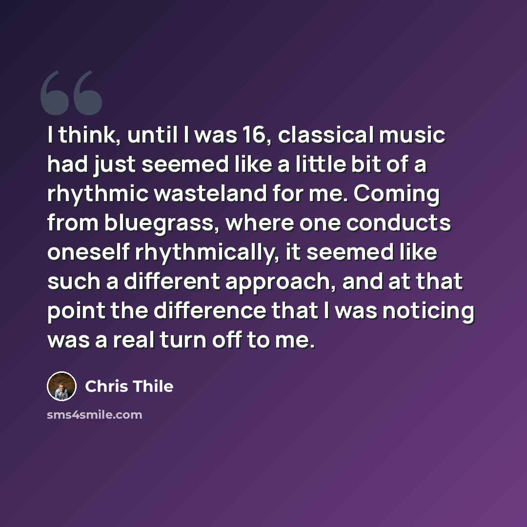 “I think, until I was 16, classical music had just seemed like a little bit of a rhythmic wasteland for me. Coming from bluegrass, where one conducts oneself rhythmically, it seemed like such a different approach, and at that point the difference that I was noticing was a real turn off to me.” quote by Chris Thile
