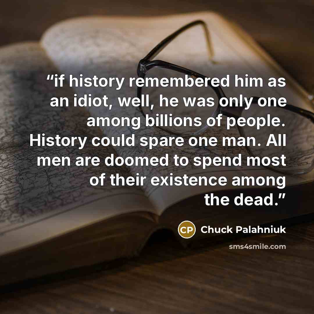 “if history remembered him as an idiot, well, he was only one among billions of people. History could spare one man. All men are doomed to spend most of their existence among the dead.” quote by Chuck Palahniuk