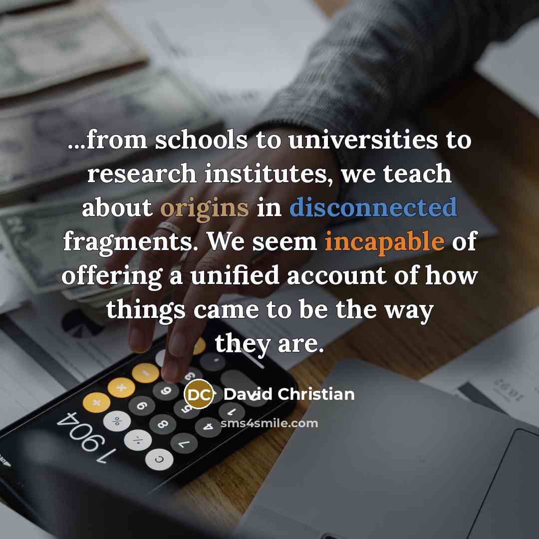 “...from schools to universities to research institutes, we teach about origins in disconnected fragments. We seem incapable of offering a unified account of how things came to be the way they are.” quote by David Christian
