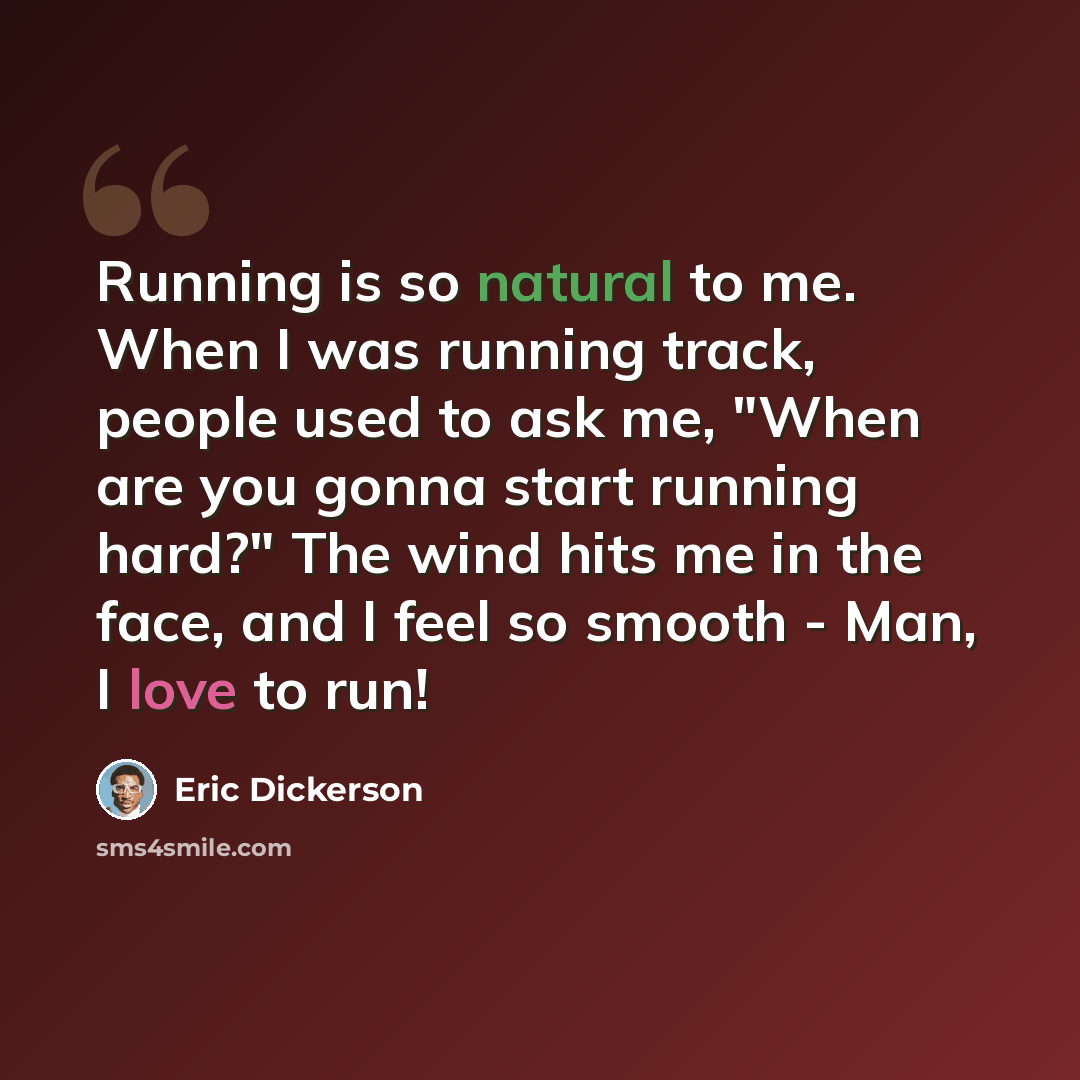 “Running is so natural to me. When I was running track, people used to ask me, "When are you gonna start running hard?" The wind hits me in the face, and I feel so smooth - Man, I love to run!” quote by Eric Dickerson