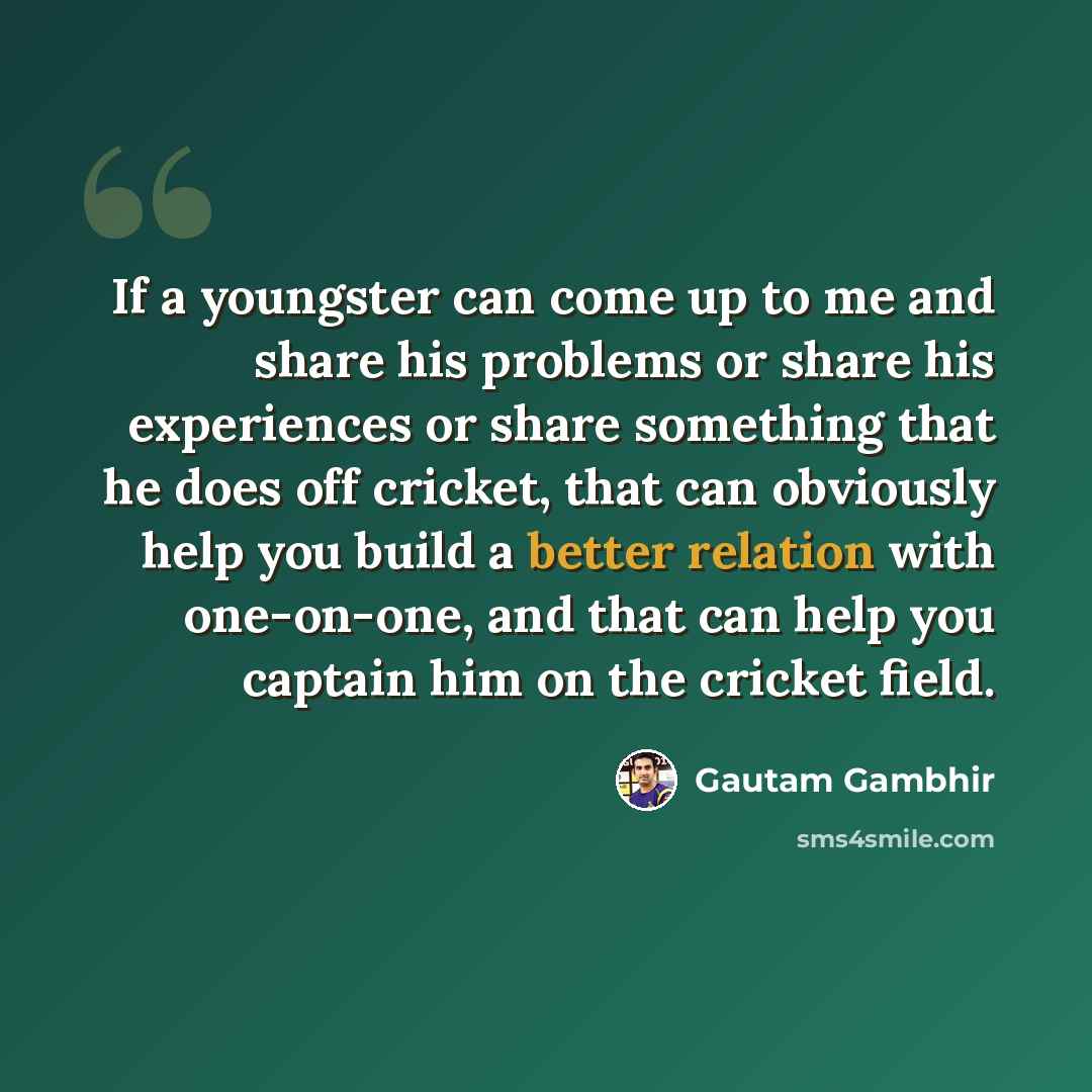 “If a youngster can come up to me and share his problems or share his experiences or share something that he does off cricket, that can obviously help you build a better relation with one-on-one, and that can help you captain him on the cricket field.” quote by Gautam Gambhir