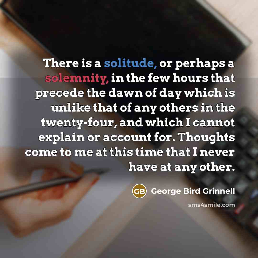 “There is a solitude, or perhaps a solemnity, in the few hours that precede the dawn of day which is unlike that of any others in the twenty-four, and which I cannot explain or account for. Thoughts come to me at this time that I never have at any other.” quote by George Bird Grinnell