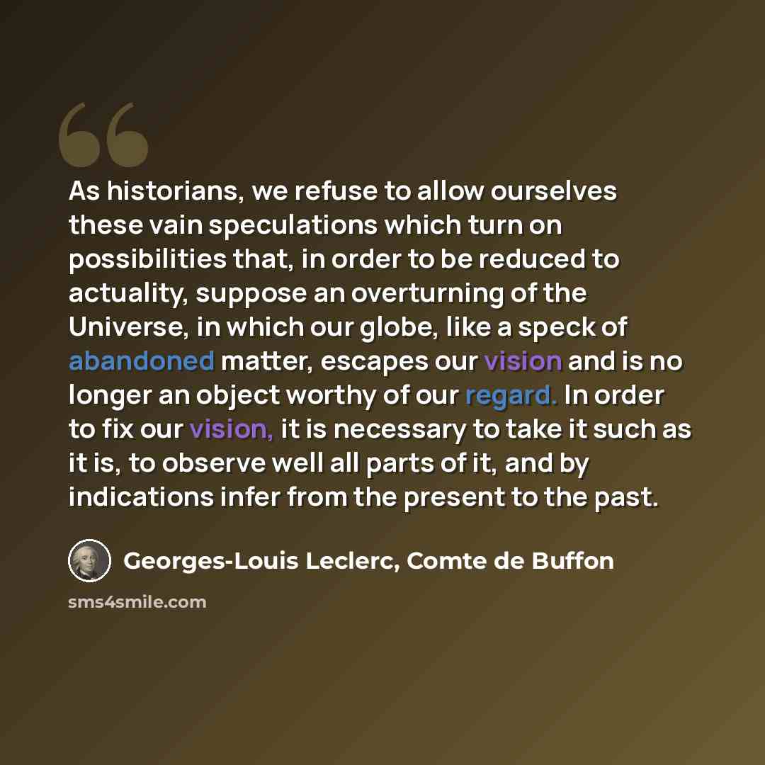 “As historians, we refuse to allow ourselves these vain speculations which turn on possibilities that, in order to be reduced to actuality, suppose an overturning of the Universe, in which our globe, like a speck of abandoned matter, escapes our vision and is no longer an object worthy of our…” quote by Georges-Louis Leclerc, Comte de Buffon