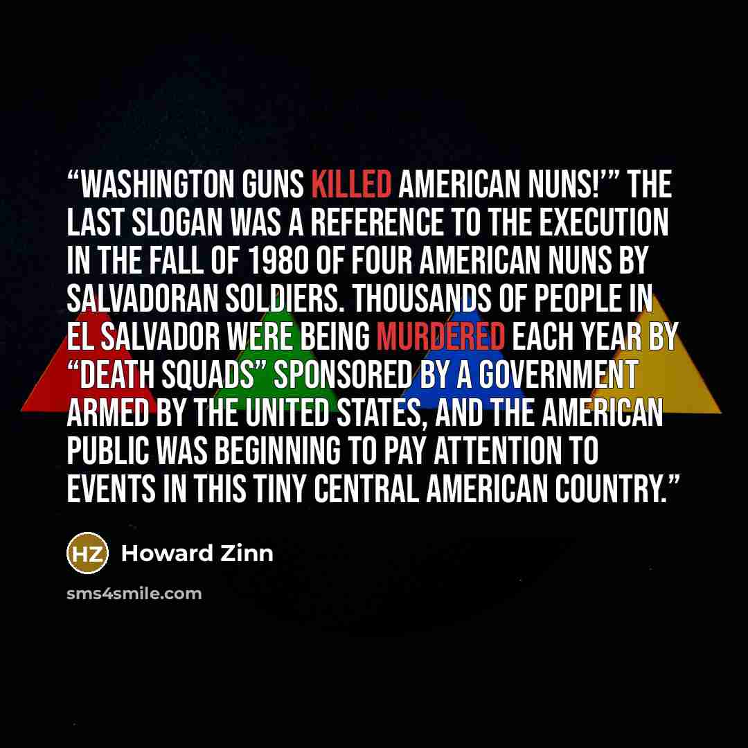 “Washington guns killed American nuns!’” The last slogan was a reference to the execution in the fall of 1980 of four American nuns by Salvadoran soldiers. Thousands of people in El Salvador were being murdered each year by “death squads” sponsored by a government armed by the United States, and…” quote by Howard Zinn