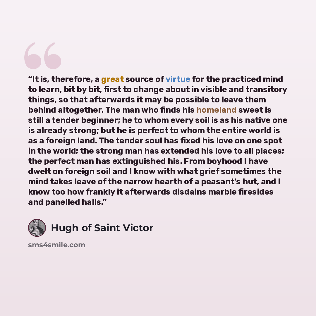 “It is, therefore, a great source of virtue for the practiced mind to learn, bit by bit, first to change about in visible and transitory things, so that afterwards it may be possible to leave them behind altogether. The man who finds his homeland sweet is still a tender beginner; he to whom every…” quote by Hugh of Saint Victor