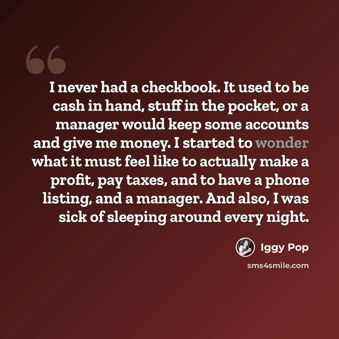 “I never had a checkbook. It used to be cash in hand, stuff in the pocket, or a manager would keep some accounts and give me money. I started to wonder what it must feel like to actually make a profit, pay taxes, and to have a phone listing, and a manager. And also, I was sick of sleeping around…” quote by Iggy Pop