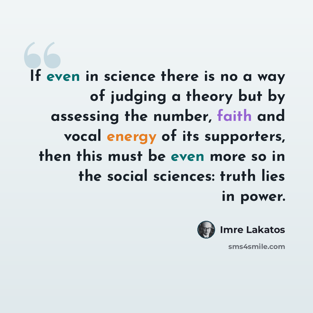 “If even in science there is no a way of judging a theory but by assessing the number, faith and vocal energy of its supporters, then this must be even more so in the social sciences: truth lies in power.” quote by Imre Lakatos