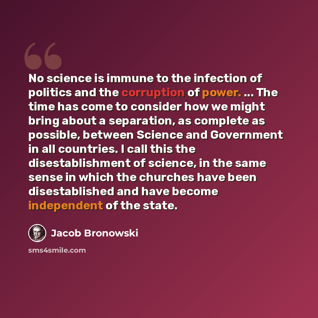 “No science is immune to the infection of politics and the corruption of power. ... The time has come to consider how we might bring about a separation, as complete as possible, between Science and Government in all countries. I call this the disestablishment of science, in the same sense in which…” quote by Jacob Bronowski