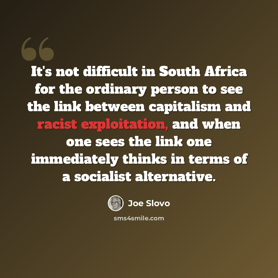 “It's not difficult in South Africa for the ordinary person to see the link between capitalism and racist exploitation, and when one sees the link one immediately thinks in terms of a socialist alternative.” quote by Joe Slovo