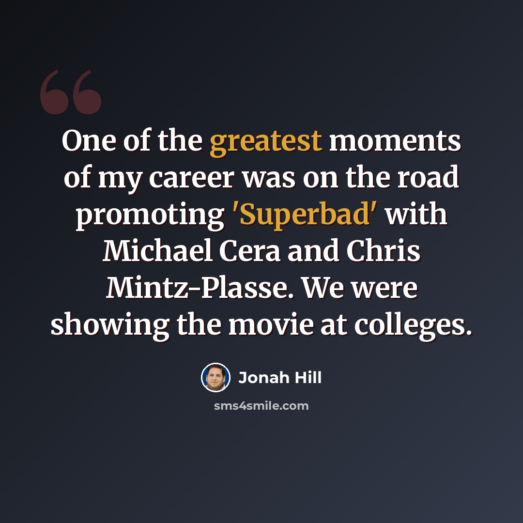 “One of the greatest moments of my career was on the road promoting 'Superbad' with Michael Cera and Chris Mintz-Plasse. We were showing the movie at colleges.” quote by Jonah Hill