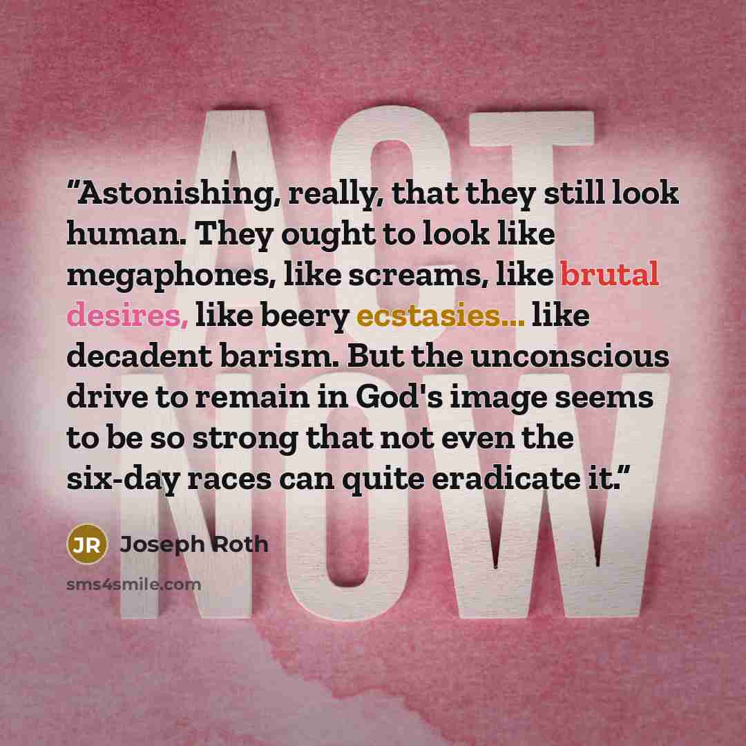 “Astonishing, really, that they still look human. They ought to look like megaphones, like screams, like brutal desires, like beery ecstasies... like decadent barism. But the unconscious drive to remain in God's image seems to be so strong that not even the six-day races can quite eradicate it.” quote by Joseph Roth