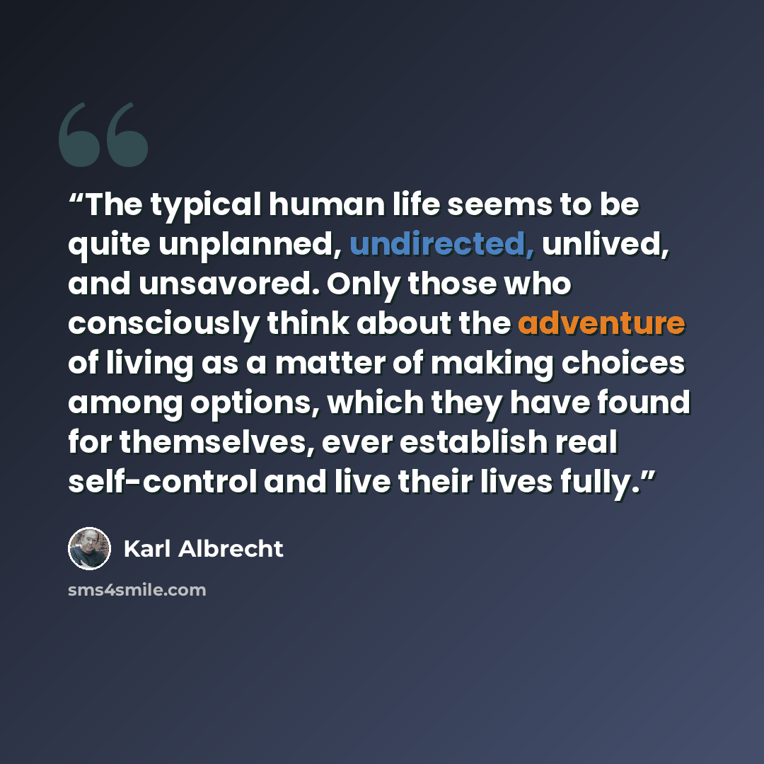 “The typical human life seems to be quite unplanned, undirected, unlived, and unsavored. Only those who consciously think about the adventure of living as a matter of making choices among options, which they have found for themselves, ever establish real self-control and live their lives fully.” quote by Karl Albrecht