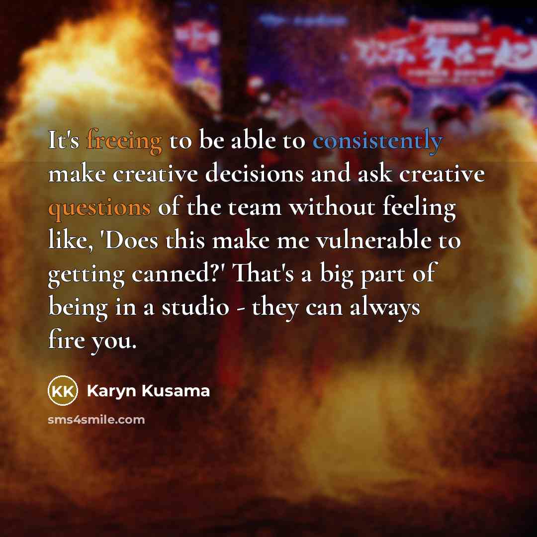 “It's freeing to be able to consistently make creative decisions and ask creative questions of the team without feeling like, 'Does this make me vulnerable to getting canned?' That's a big part of being in a studio - they can always fire you.” quote by Karyn Kusama