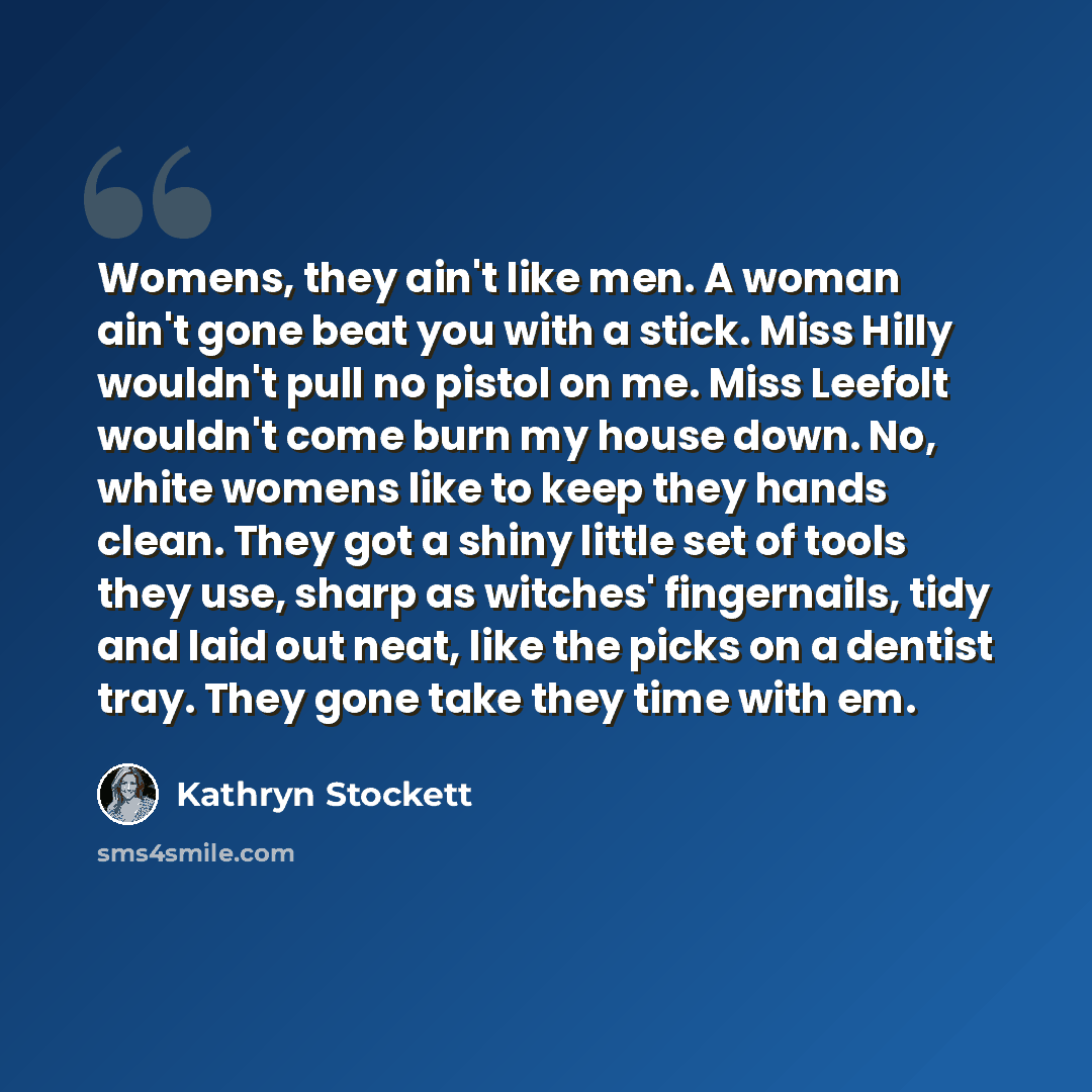 “Womens, they ain't like men. A woman ain't gone beat you with a stick. Miss Hilly wouldn't pull no pistol on me. Miss Leefolt wouldn't come burn my house down. No, white womens like to keep they hands clean. They got a shiny little set of tools they use, sharp as witches' fingernails, tidy and…” quote by Kathryn Stockett