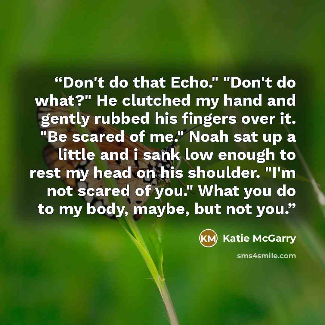 “Don't do that Echo." "Don't do what?" He clutched my hand and gently rubbed his fingers over it. "Be scared of me." Noah sat up a little and i sank low enough to rest my head on his shoulder. "I'm not scared of you." What you do to my body, maybe, but not you.” quote by Katie McGarry
