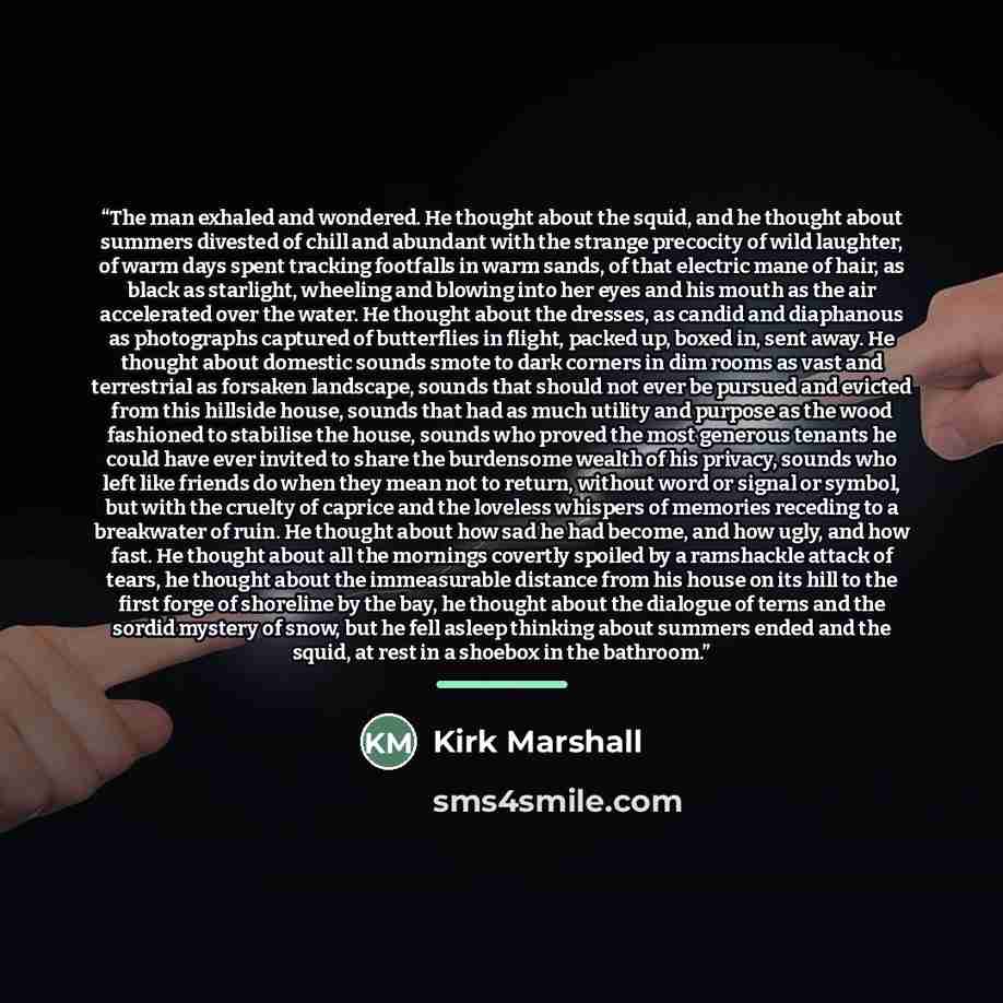“The man exhaled and wondered. He thought about the squid, and he thought about summers divested of chill and abundant with the strange precocity of wild laughter, of warm days spent tracking footfalls in warm sands, of that electric mane of hair, as black as starlight, wheeling and blowing into…” quote by Kirk Marshall