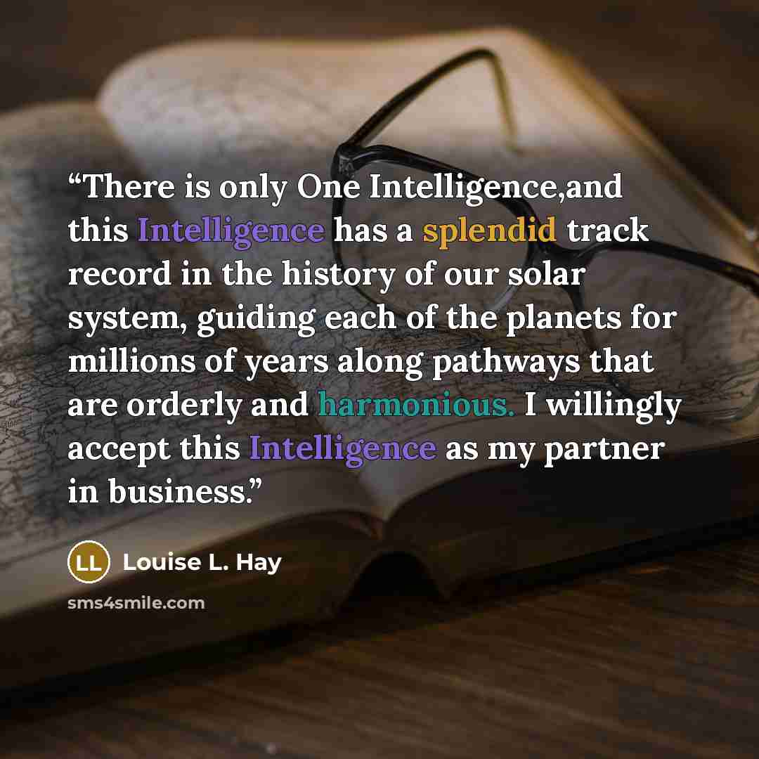 “There is only One Intelligence,and this Intelligence has a splendid track record in the history of our solar system, guiding each of the planets for millions of years along pathways that are orderly and harmonious. I willingly accept this Intelligence as my partner in business.” quote by Louise L. Hay