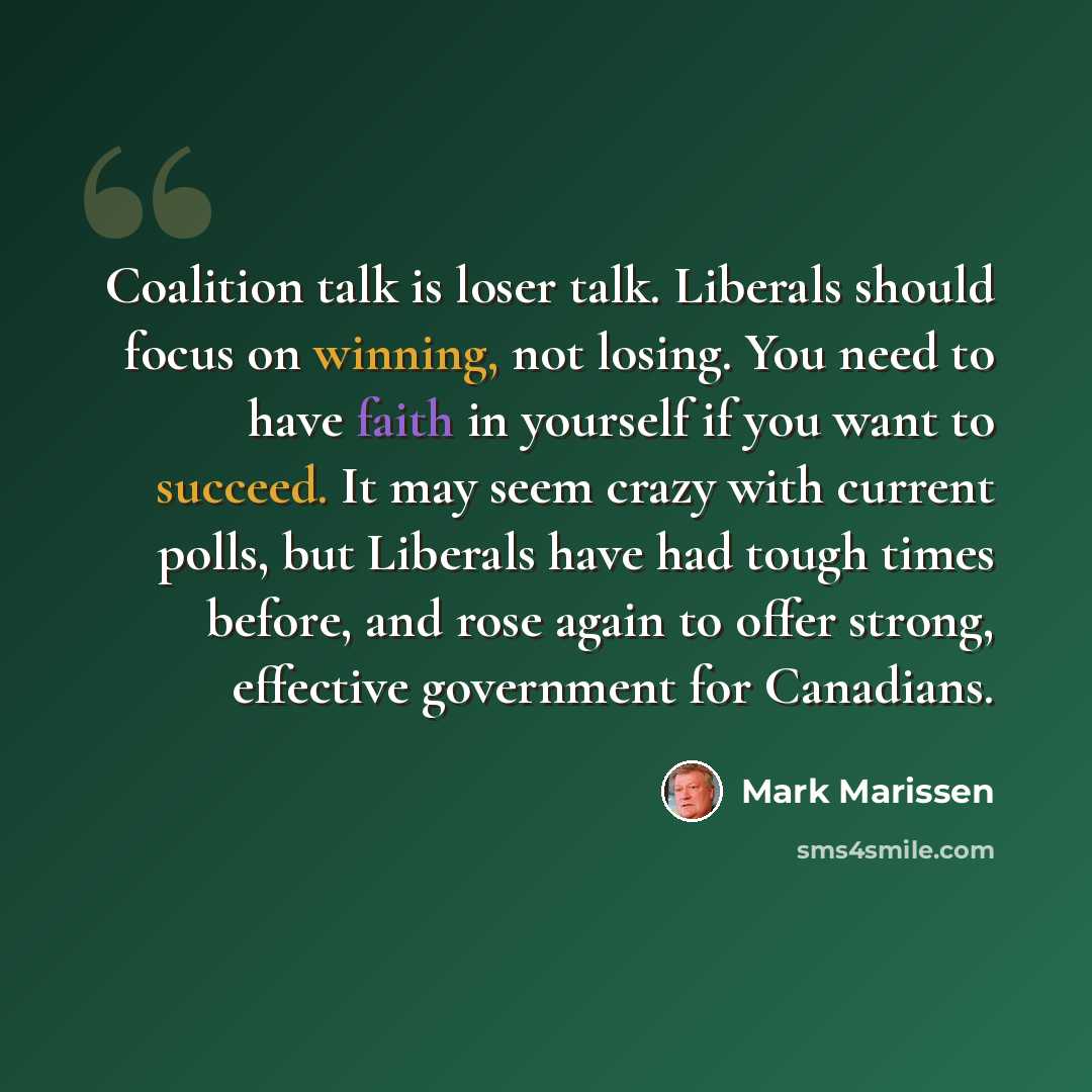 “Coalition talk is loser talk. Liberals should focus on winning, not losing. You need to have faith in yourself if you want to succeed. It may seem crazy with current polls, but Liberals have had tough times before, and rose again to offer strong, effective government for Canadians.” quote by Mark Marissen