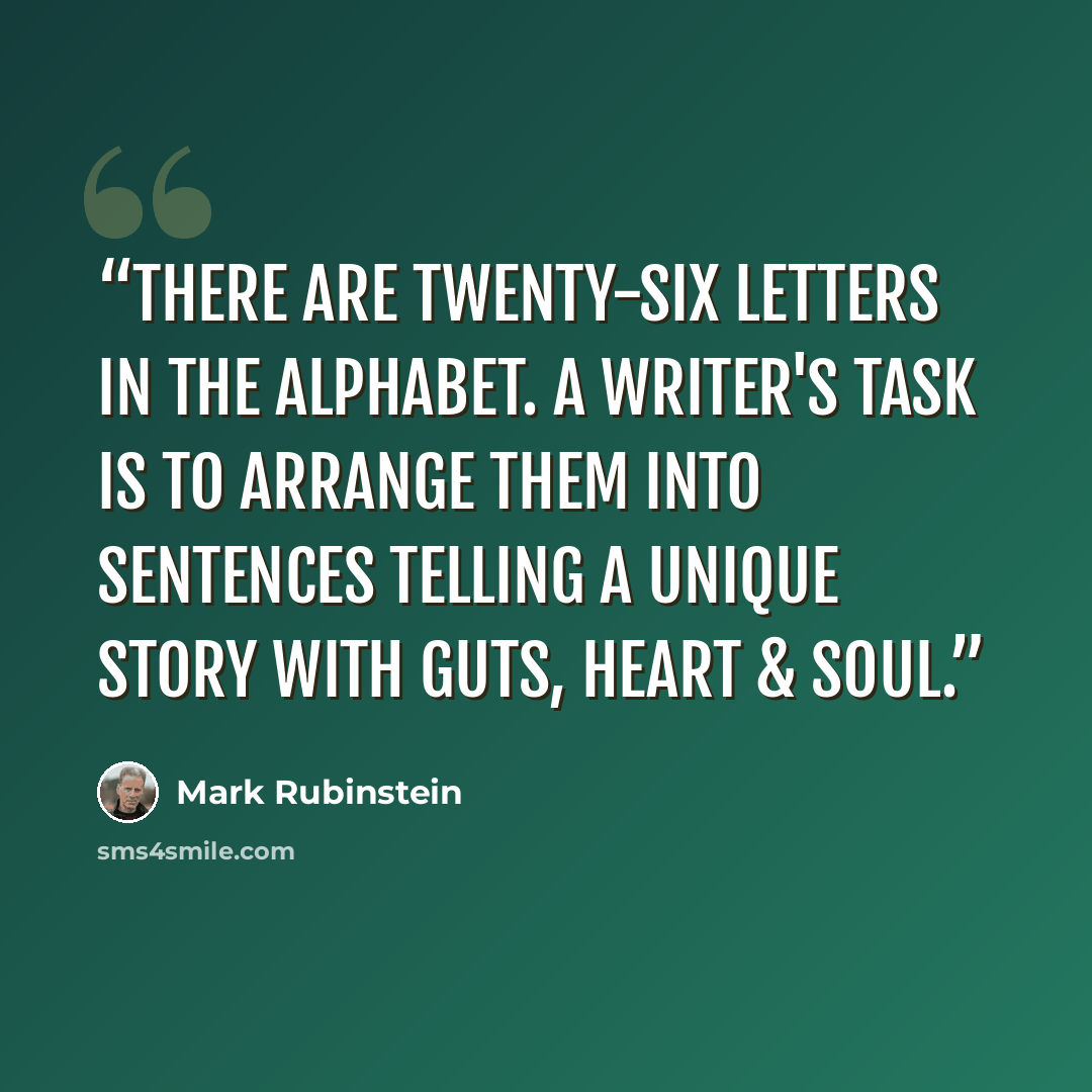 “There are twenty-six letters in the alphabet. A writer's task is to arrange them into sentences telling a unique story with guts, heart & soul.” quote by Mark Rubinstein