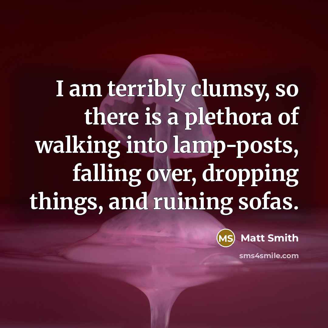 “I am terribly clumsy, so there is a plethora of walking into lamp-posts, falling over, dropping things, and ruining sofas.” quote by Matt Smith