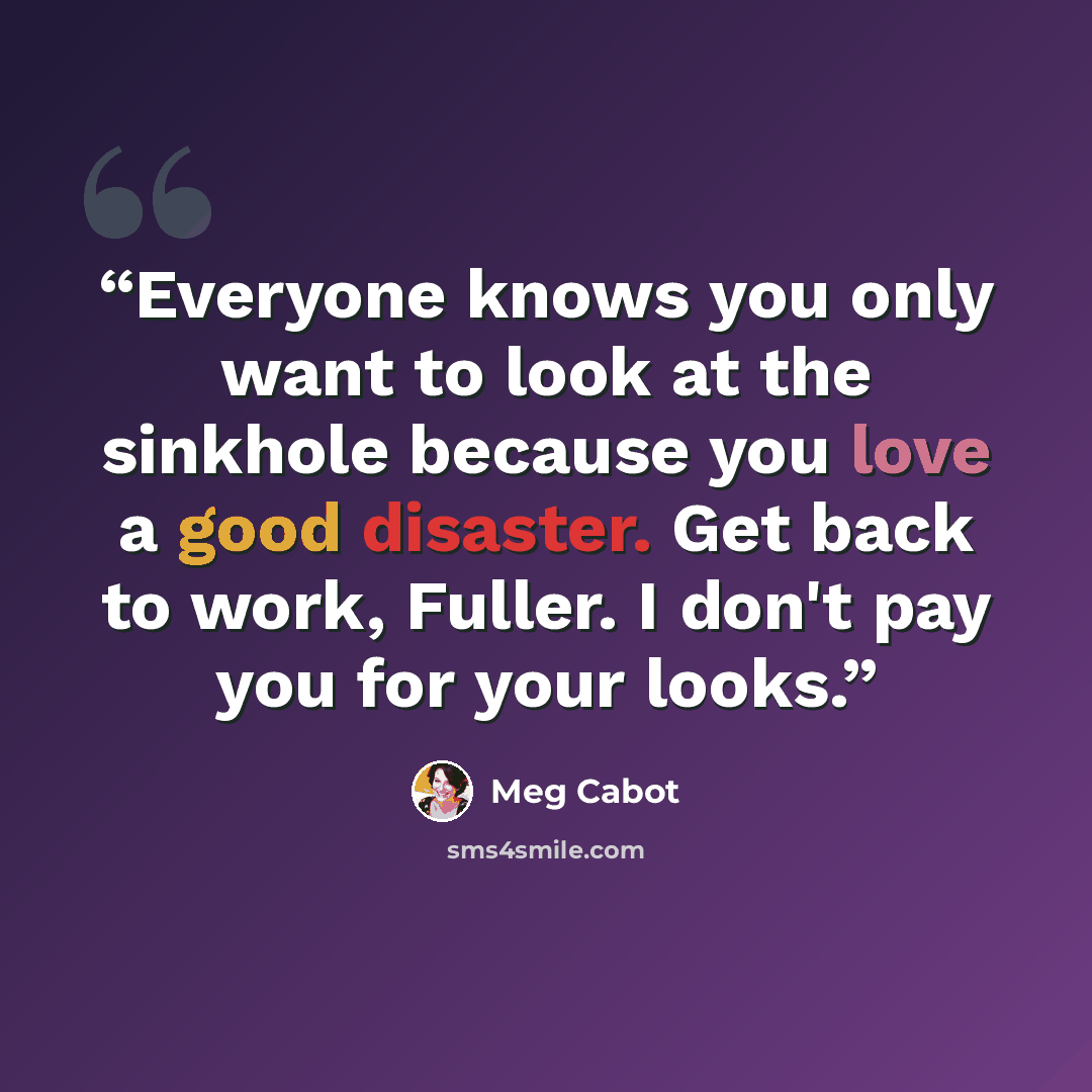 “Everyone knows you only want to look at the sinkhole because you love a good disaster. Get back to work, Fuller. I don't pay you for your looks.” quote by Meg Cabot