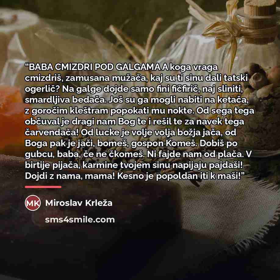 “BABA CMIZDRI POD GALGAMA A koga vraga cmizdriš, zamusana mužača, kaj su ti sinu dali tatski ogerlič? Na galge dojde samo fini fičfirič, naj sliniti, smardljiva bedača. Još su ga mogli nabiti na ketača, z goročim kleštram popokati mu nokte. Od sega tega občuval je dragi nam Bog te i rešil te za…” quote by Miroslav Krleža