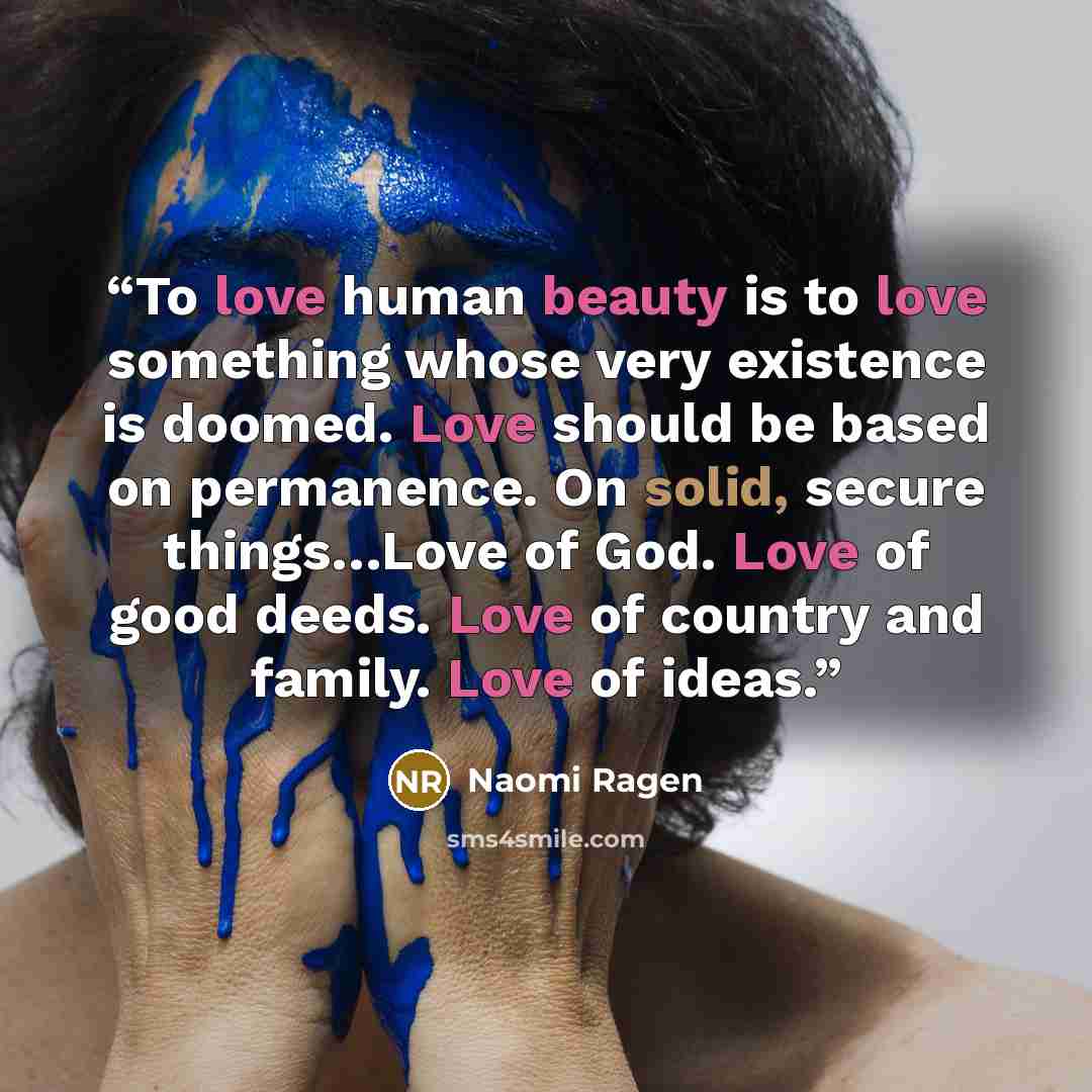 “To love human beauty is to love something whose very existence is doomed. Love should be based on permanence. On solid, secure things…Love of God. Love of good deeds. Love of country and family. Love of ideas.” quote by Naomi Ragen