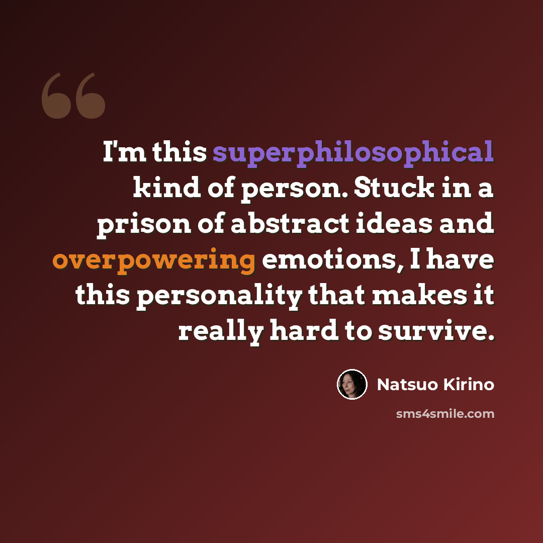 “I'm this superphilosophical kind of person. Stuck in a prison of abstract ideas and overpowering emotions, I have this personality that makes it really hard to survive.” quote by Natsuo Kirino
