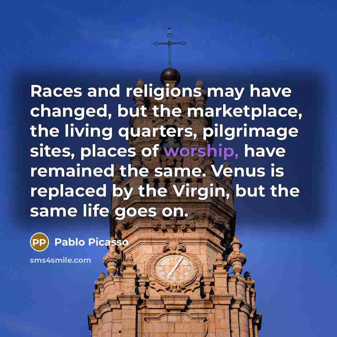 “Races and religions may have changed, but the marketplace, the living quarters, pilgrimage sites, places of worship, have remained the same. Venus is replaced by the Virgin, but the same life goes on.” quote by Pablo Picasso