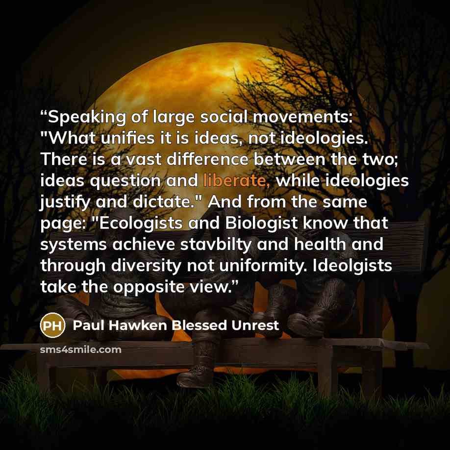“Speaking of large social movements: "What unifies it is ideas, not ideologies. There is a vast difference between the two; ideas question and liberate, while ideologies justify and dictate." And from the same page: "Ecologists and Biologist know that systems achieve stavbilty and health and…” quote by Paul Hawken Blessed Unrest