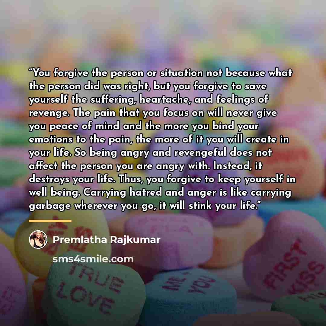 “You forgive the person or situation not because what the person did was right, but you forgive to save yourself the suffering, heartache, and feelings of revenge. The pain that you focus on will never give you peace of mind and the more you bind your emotions to the pain, the more of it you will…” quote by Premlatha Rajkumar