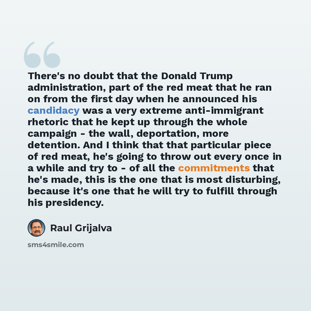 “There's no doubt that the Donald Trump administration, part of the red meat that he ran on from the first day when he announced his candidacy was a very extreme anti-immigrant rhetoric that he kept up through the whole campaign - the wall, deportation, more detention. And I think that that…” quote by Raul Grijalva