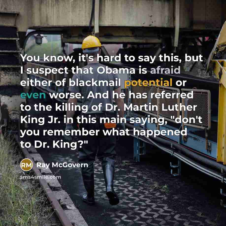 “You know, it's hard to say this, but I suspect that Obama is afraid either of blackmail potential or even worse. And he has referred to the killing of Dr. Martin Luther King Jr. in this main saying, "don't you remember what happened to Dr. King?"” quote by Ray McGovern