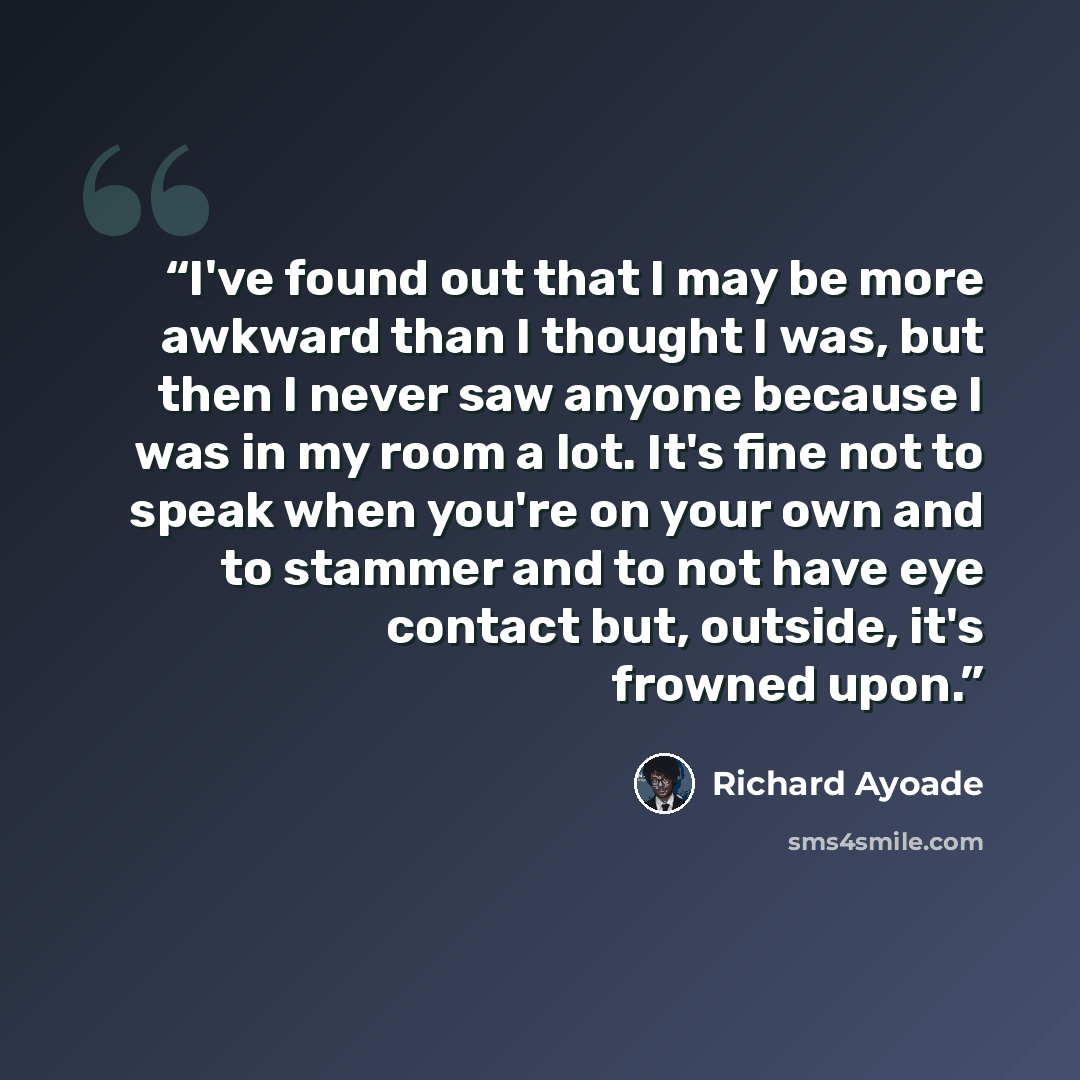 “I've found out that I may be more awkward than I thought I was, but then I never saw anyone because I was in my room a lot. It's fine not to speak when you're on your own and to stammer and to not have eye contact but, outside, it's frowned upon.” quote by Richard Ayoade