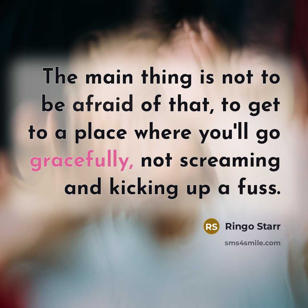 “The main thing is not to be afraid of that, to get to a place where you'll go gracefully, not screaming and kicking up a fuss.” quote by Ringo Starr