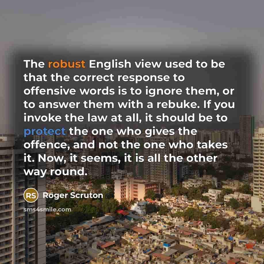 “The robust English view used to be that the correct response to offensive words is to ignore them, or to answer them with a rebuke. If you invoke the law at all, it should be to protect the one who gives the offence, and not the one who takes it. Now, it seems, it is all the other way round.” quote by Roger Scruton