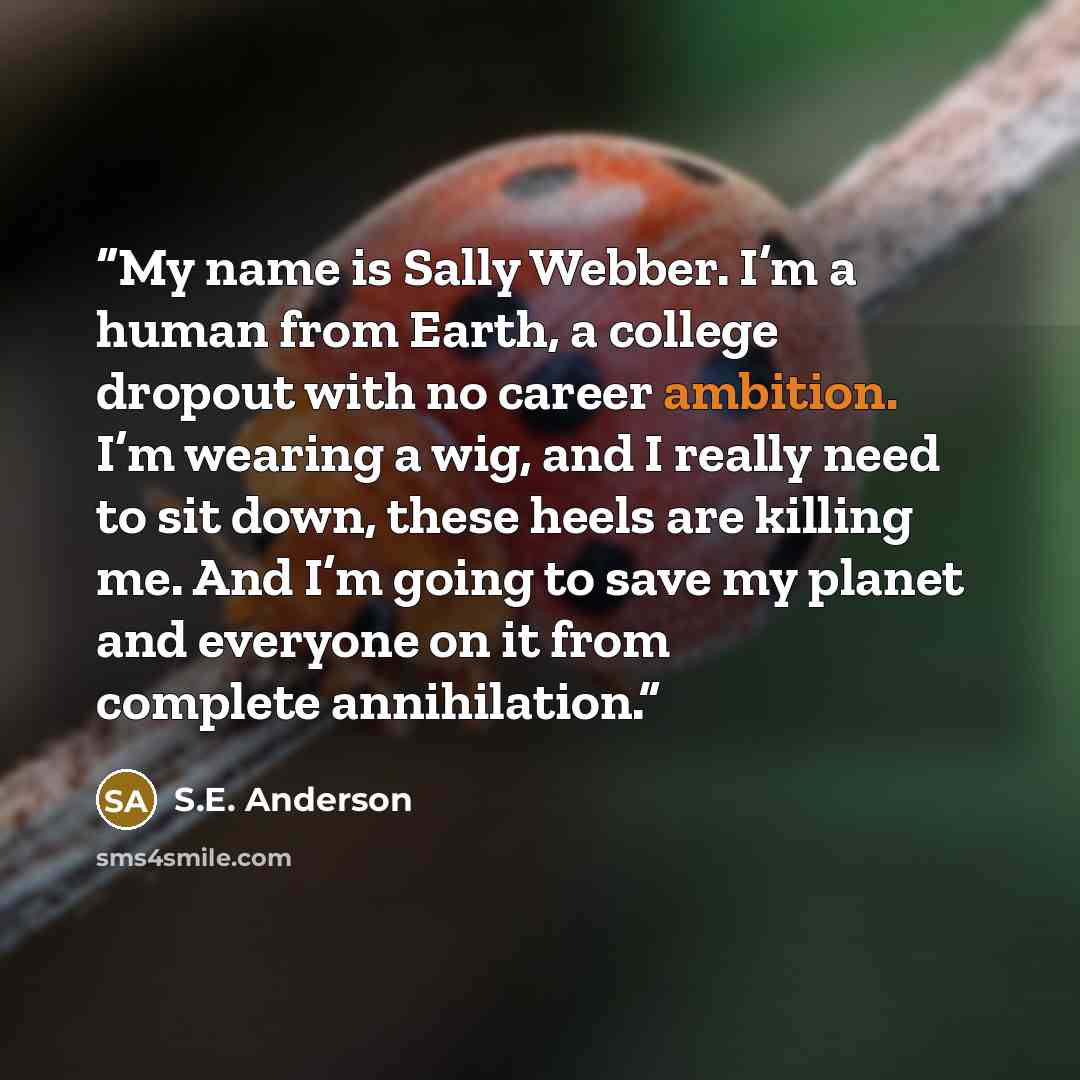 “My name is Sally Webber. I’m a human from Earth, a college dropout with no career ambition. I’m wearing a wig, and I really need to sit down, these heels are killing me. And I’m going to save my planet and everyone on it from complete annihilation.” quote by S.E. Anderson
