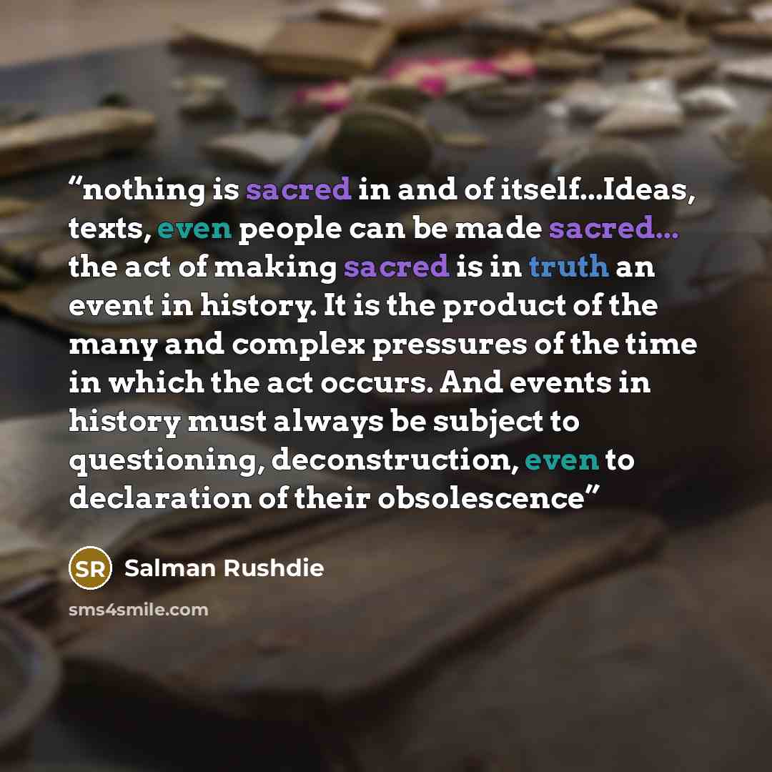 “nothing is sacred in and of itself...Ideas, texts, even people can be made sacred... the act of making sacred is in truth an event in history. It is the product of the many and complex pressures of the time in which the act occurs. And events in history must always be subject to questioning…” quote by Salman Rushdie