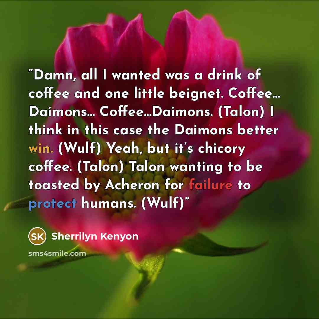 “Damn, all I wanted was a drink of coffee and one little beignet. Coffee… Daimons… Coffee…Daimons. (Talon) I think in this case the Daimons better win. (Wulf) Yeah, but it’s chicory coffee. (Talon) Talon wanting to be toasted by Acheron for failure to protect humans. (Wulf)” quote by Sherrilyn Kenyon