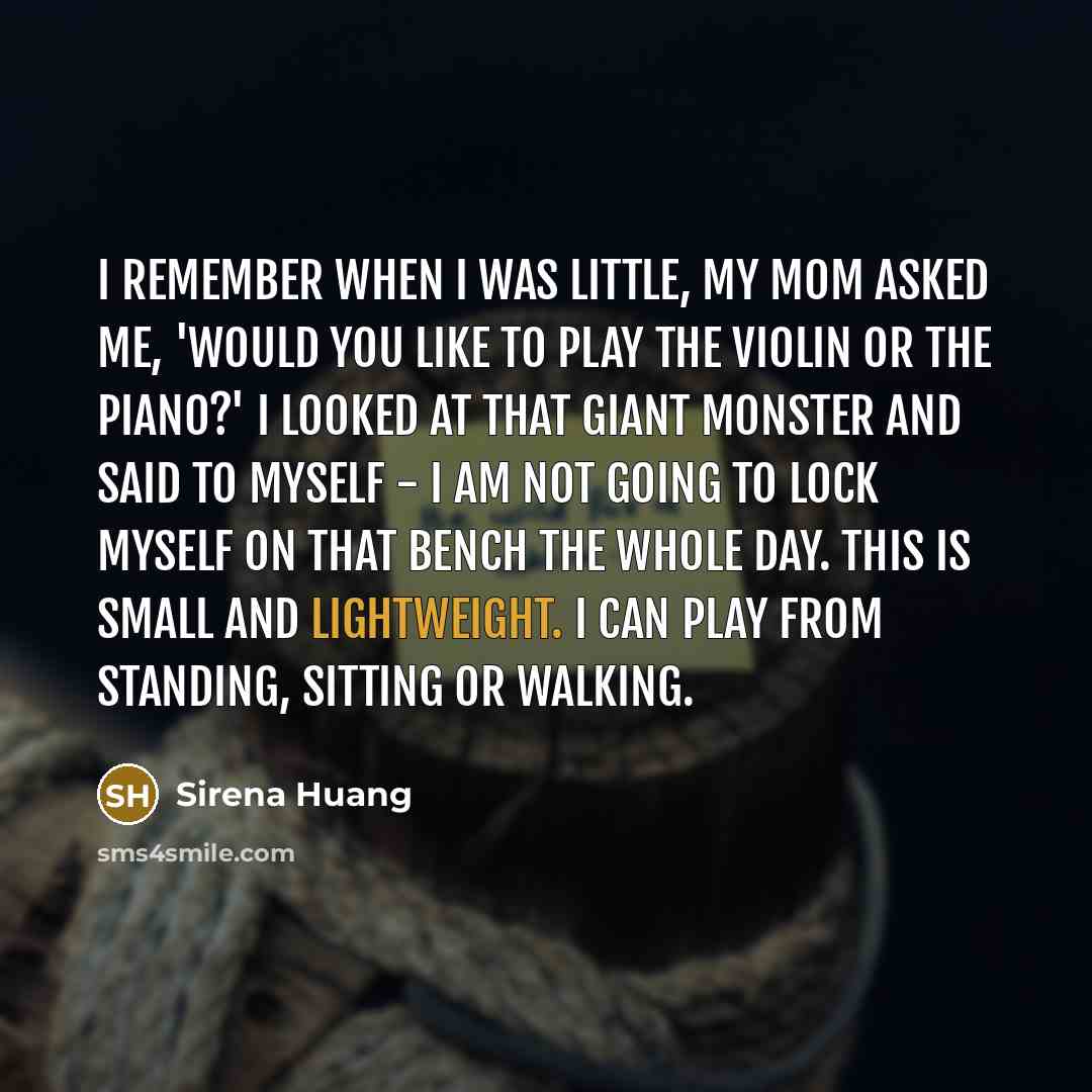 “I remember when I was little, my mom asked me, 'Would you like to play the violin or the piano?' I looked at that giant monster and said to myself - I am not going to lock myself on that bench the whole day. This is small and lightweight. I can play from standing, sitting or walking.” quote by Sirena Huang