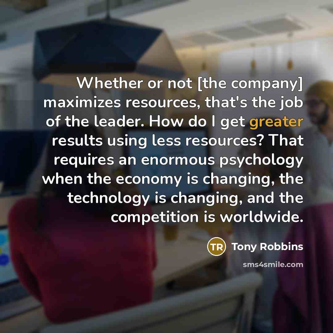 “Whether or not [the company] maximizes resources, that's the job of the leader. How do I get greater results using less resources? That requires an enormous psychology when the economy is changing, the technology is changing, and the competition is worldwide.” quote by Tony Robbins