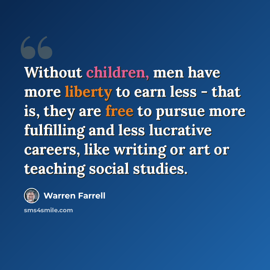“Without children, men have more liberty to earn less - that is, they are free to pursue more fulfilling and less lucrative careers, like writing or art or teaching social studies.” quote by Warren Farrell