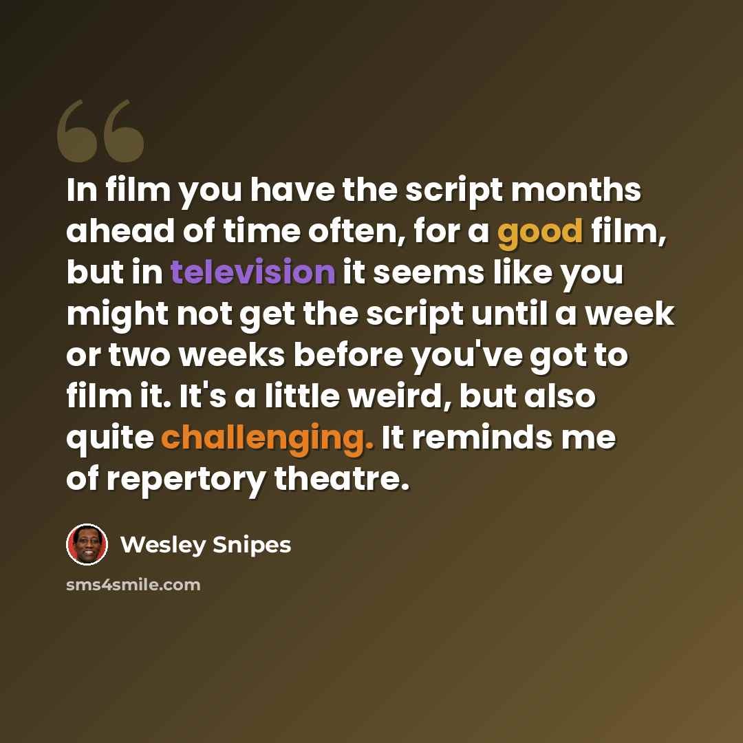 “In film you have the script months ahead of time often, for a good film, but in television it seems like you might not get the script until a week or two weeks before you've got to film it. It's a little weird, but also quite challenging. It reminds me of repertory theatre.” quote by Wesley Snipes